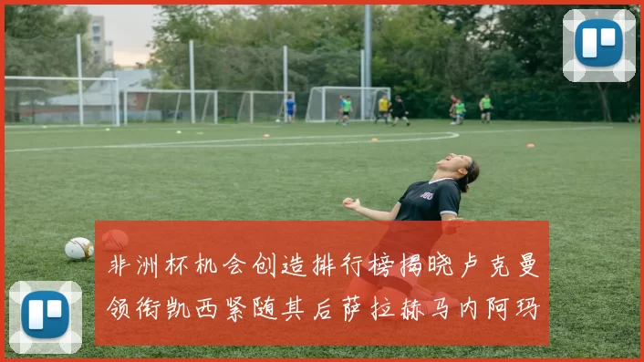 非洲杯机会创造排行榜揭晓卢克曼领衔凯西紧随其后萨拉赫马内阿玛德跻身前五