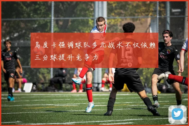 乌度卡强调球队多元战术不仅依赖三分球提升竞争力