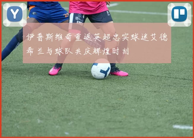 伊普斯维奇重返英超忠实球迷艾德希兰与球队共庆辉煌时刻