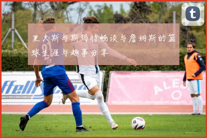里夫斯与斯玛特畅谈与詹姆斯的篮球生涯与趣事分享